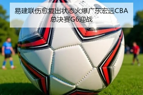 易建联伤愈复出状态火爆广东宏远CBA总决赛G6迎战