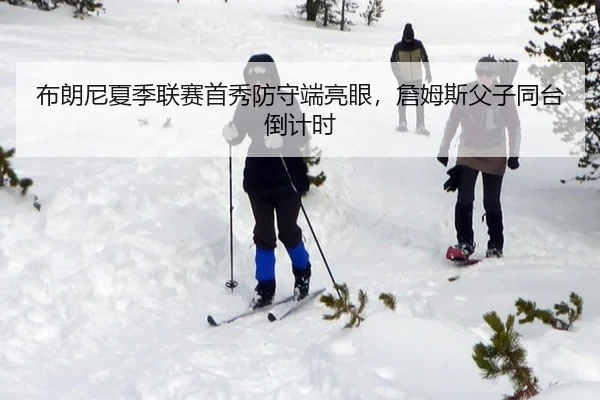 布朗尼夏季联赛首秀防守端亮眼，詹姆斯父子同台倒计时
